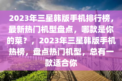 2023年三星韓版手機(jī)排行榜，最新熱門機(jī)型盤點(diǎn)，哪款是你的菜？，2023年三星韓版手機(jī)熱榜，盤點(diǎn)熱門機(jī)型，總有一款適合你