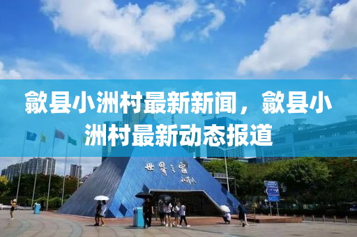 歙縣小洲村最新新聞，歙縣小洲村最新動(dòng)態(tài)報(bào)道