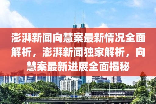 澎湃新聞向慧案最新情況全面解析，澎湃新聞獨家解析，向慧案最新進(jìn)展全面揭秘
