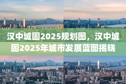 漢中城固2025規(guī)劃圖，漢中城固2025年城市發(fā)展藍(lán)圖揭曉