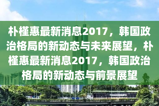 樸槿惠最新消息2017，韓國政治格局的新動(dòng)態(tài)與未來展望，樸槿惠最新消息2017，韓國政治格局的新動(dòng)態(tài)與前景展望