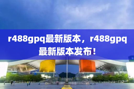 r488gpq最新版本，r488gpq最新版本發(fā)布！