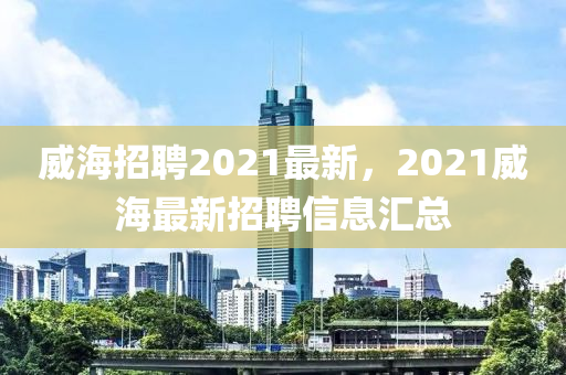 威海招聘2021最新，2021威海最新招聘信息匯總