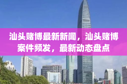 汕頭賭博最新新聞，汕頭賭博案件頻發(fā)，最新動態(tài)盤點(diǎn)