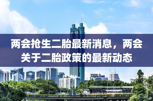兩會搶生二胎最新消息，兩會關(guān)于二胎政策的最新動態(tài)