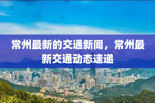 常州最新的交通新聞，常州最新交通動態(tài)速遞