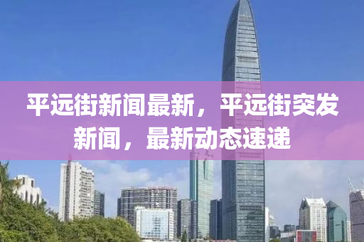 平遠(yuǎn)街新聞最新，平遠(yuǎn)街突發(fā)新聞，最新動(dòng)態(tài)速遞