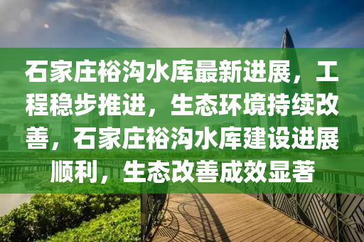 石家莊裕溝水庫最新進(jìn)展，工程穩(wěn)步推進(jìn)，生態(tài)環(huán)境持續(xù)改善，石家莊裕溝水庫建設(shè)進(jìn)展順利，生態(tài)改善成效顯著