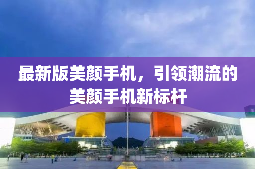 最新版美顏手機(jī)，引領(lǐng)潮流的美顏手機(jī)新標(biāo)桿