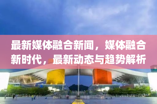 最新媒體融合新聞，媒體融合新時(shí)代，最新動(dòng)態(tài)與趨勢(shì)解析