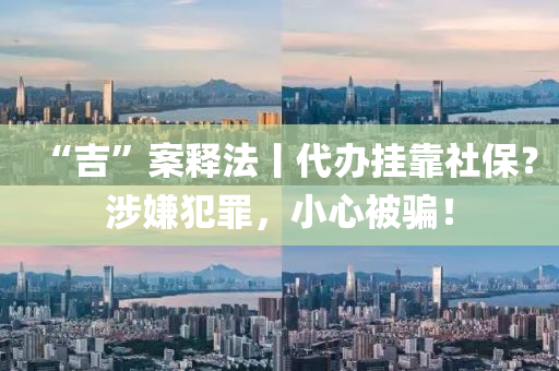 “吉”案釋法丨代辦掛靠社保？涉嫌犯罪，小心被騙！
