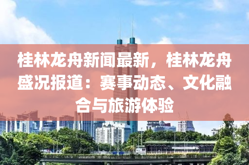 桂林龍舟新聞最新，桂林龍舟盛況報道：賽事動態(tài)、文化融合與旅游體驗