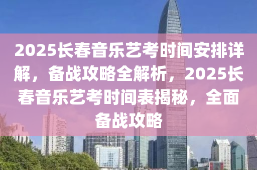 2025長春音樂藝考時間安排詳解，備戰(zhàn)攻略全解析，2025長春音樂藝考時間表揭秘，全面?zhèn)鋺?zhàn)攻略