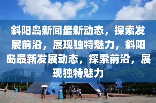 斜陽(yáng)島新聞最新動(dòng)態(tài)，探索發(fā)展前沿，展現(xiàn)獨(dú)特魅力，斜陽(yáng)島最新發(fā)展動(dòng)態(tài)，探索前沿，展現(xiàn)獨(dú)特魅力