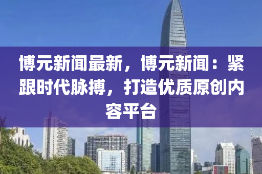 博元新聞最新，博元新聞：緊跟時代脈搏，打造優(yōu)質(zhì)原創(chuàng)內(nèi)容平臺