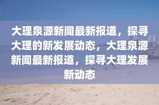 大理泉源新聞最新報道，探尋大理的新發(fā)展動態(tài)，大理泉源新聞最新報道，探尋大理發(fā)展新動態(tài)