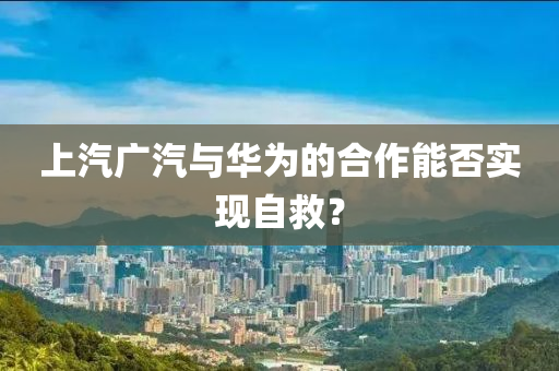 上汽廣汽與華為的合作能否實(shí)現(xiàn)自救？