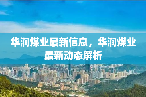 華潤煤業(yè)最新信息，華潤煤業(yè)最新動態(tài)解析