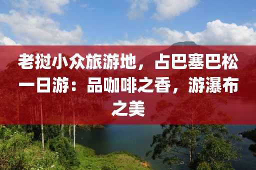 老撾小眾旅游地，占巴塞巴松一日游：品咖啡之香，游瀑布之美