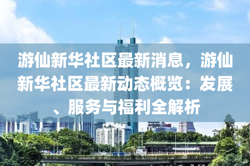 游仙新華社區(qū)最新消息，游仙新華社區(qū)最新動態(tài)概覽：發(fā)展、服務(wù)與福利全解析