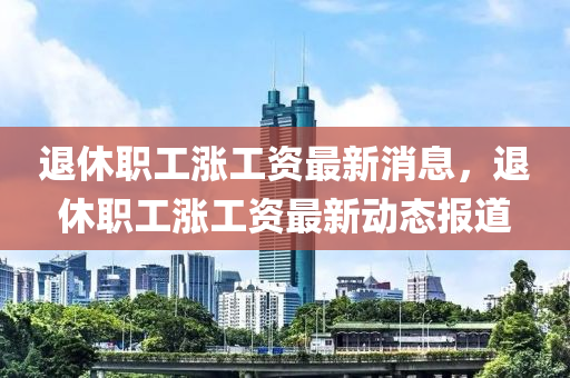退休職工漲工資最新消息，退休職工漲工資最新動態(tài)報道
