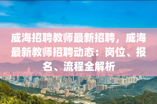 威海招聘教師最新招聘，威海最新教師招聘動(dòng)態(tài)：崗位、報(bào)名、流程全解析