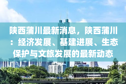 陜西蒲川最新消息，陜西蒲川：經(jīng)濟(jì)發(fā)展、基建進(jìn)展、生態(tài)保護(hù)與文旅發(fā)展的最新動(dòng)態(tài)