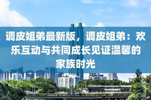 調(diào)皮姐弟最新版，調(diào)皮姐弟：歡樂互動與共同成長見證溫馨的家族時光