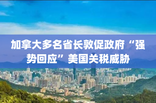 加拿大多名省長敦促政府“強勢回應(yīng)”美國關(guān)稅威脅