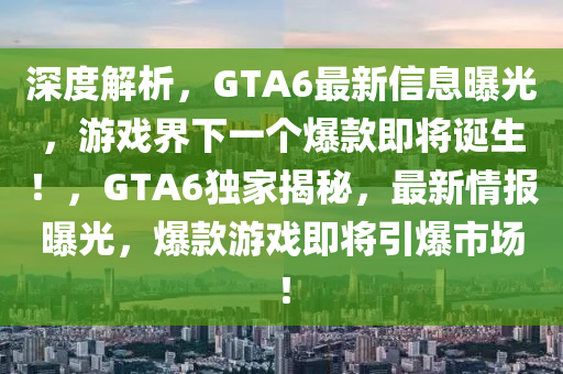 深度解析，GTA6最新信息曝光，游戲界下一個爆款即將誕生！，GTA6獨家揭秘，最新情報曝光，爆款游戲即將引爆市場！