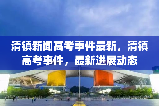 清鎮(zhèn)新聞高考事件最新，清鎮(zhèn)高考事件，最新進展動態(tài)