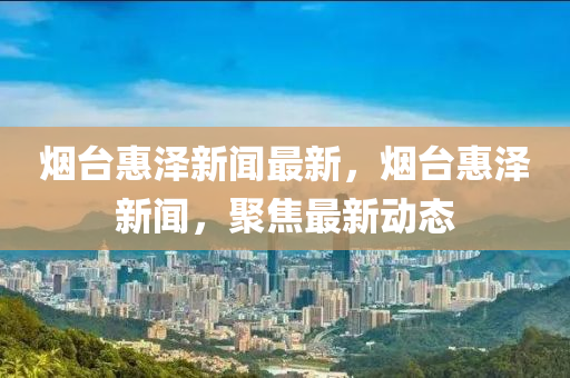 煙臺惠澤新聞最新，煙臺惠澤新聞，聚焦最新動態(tài)