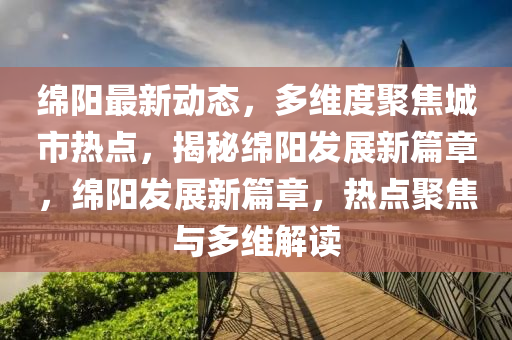 綿陽(yáng)最新動(dòng)態(tài)，多維度聚焦城市熱點(diǎn)，揭秘綿陽(yáng)發(fā)展新篇章，綿陽(yáng)發(fā)展新篇章，熱點(diǎn)聚焦與多維解讀