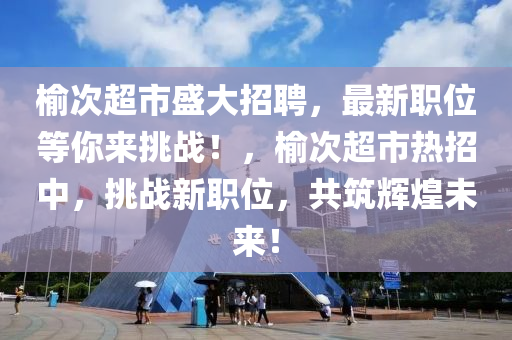 榆次超市盛大招聘，最新職位等你來挑戰(zhàn)！，榆次超市熱招中，挑戰(zhàn)新職位，共筑輝煌未來！