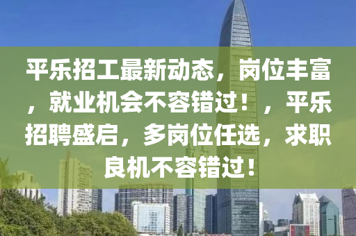 平樂招工最新動態(tài)，崗位豐富，就業(yè)機會不容錯過！，平樂招聘盛啟，多崗位任選，求職良機不容錯過！