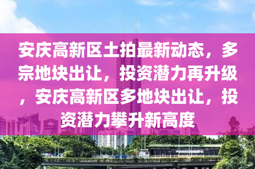 安慶高新區(qū)土拍最新動態(tài)，多宗地塊出讓，投資潛力再升級，安慶高新區(qū)多地塊出讓，投資潛力攀升新高度
