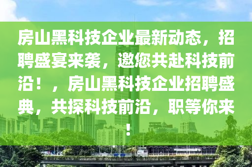 房山黑科技企業(yè)最新動(dòng)態(tài)，招聘盛宴來襲，邀您共赴科技前沿！，房山黑科技企業(yè)招聘盛典，共探科技前沿，職等你來！
