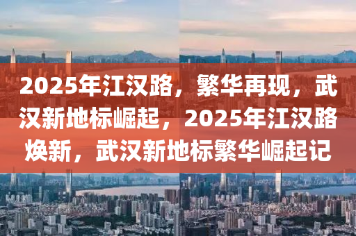 2025年江漢路，繁華再現(xiàn)，武漢新地標(biāo)崛起，2025年江漢路煥新，武漢新地標(biāo)繁華崛起記