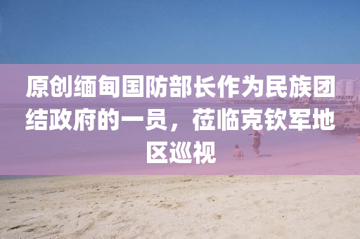 原創(chuàng)緬甸國防部長作為民族團(tuán)結(jié)政府的一員，蒞臨克欽軍地區(qū)巡視