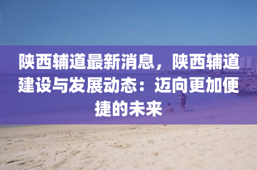 陜西輔道最新消息，陜西輔道建設(shè)與發(fā)展動態(tài)：邁向更加便捷的未來