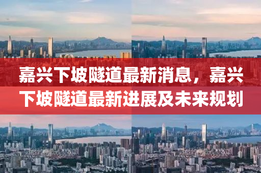 嘉興下坡隧道最新消息，嘉興下坡隧道最新進展及未來規(guī)劃