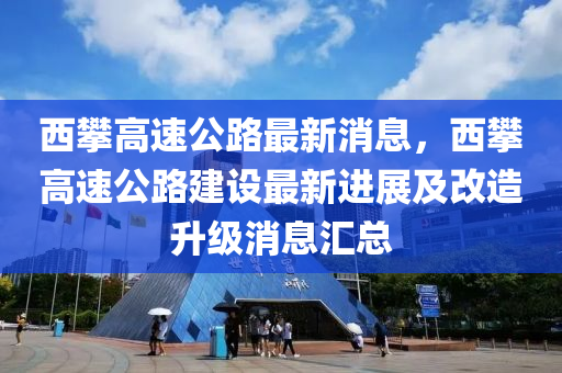 西攀高速公路最新消息，西攀高速公路建設(shè)最新進展及改造升級消息匯總