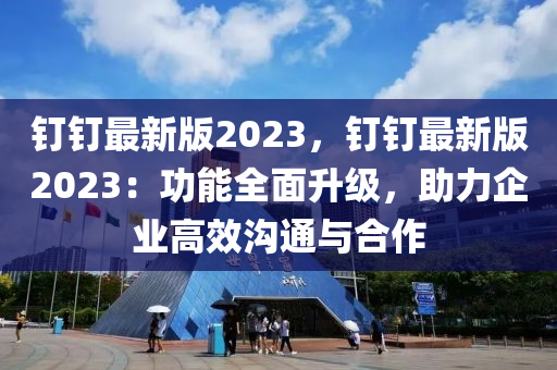 釘釘最新版2023，釘釘最新版2023：功能全面升級(jí)，助力企業(yè)高效溝通與合作