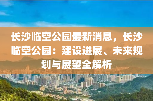 長(zhǎng)沙臨空公園最新消息，長(zhǎng)沙臨空公園：建設(shè)進(jìn)展、未來(lái)規(guī)劃與展望全解析