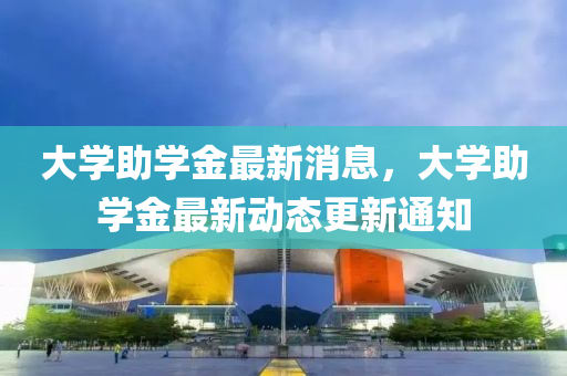 大學(xué)助學(xué)金最新消息，大學(xué)助學(xué)金最新動(dòng)態(tài)更新通知
