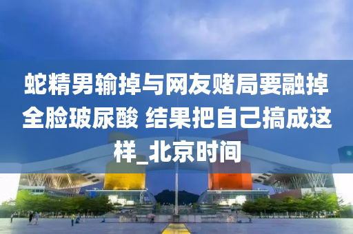 蛇精男輸?shù)襞c網(wǎng)友賭局要融掉全臉玻尿酸 結(jié)果把自己搞成這樣_北京時(shí)間