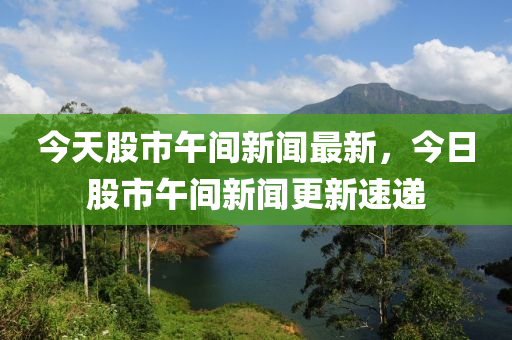 今天股市午間新聞最新，今日股市午間新聞更新速遞