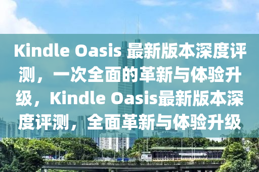 Kindle Oasis 最新版本深度評測，一次全面的革新與體驗升級，Kindle Oasis最新版本深度評測，全面革新與體驗升級