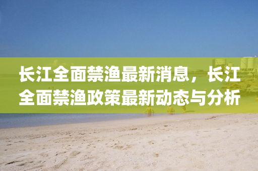 長江全面禁漁最新消息，長江全面禁漁政策最新動態(tài)與分析