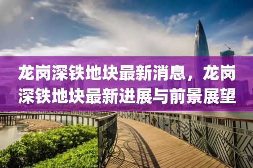 龍崗深鐵地塊最新消息，龍崗深鐵地塊最新進展與前景展望